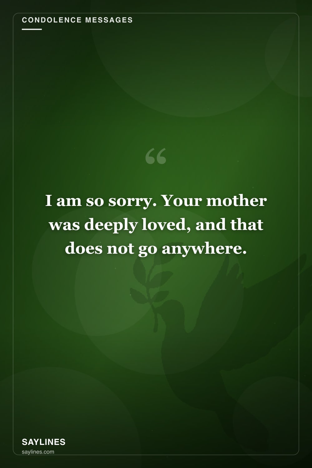 Condolence Messages for the Loss of a Mother — free HD card from Saylines reading: I am so sorry. Your mother was deeply loved, and that does not go anywhere.